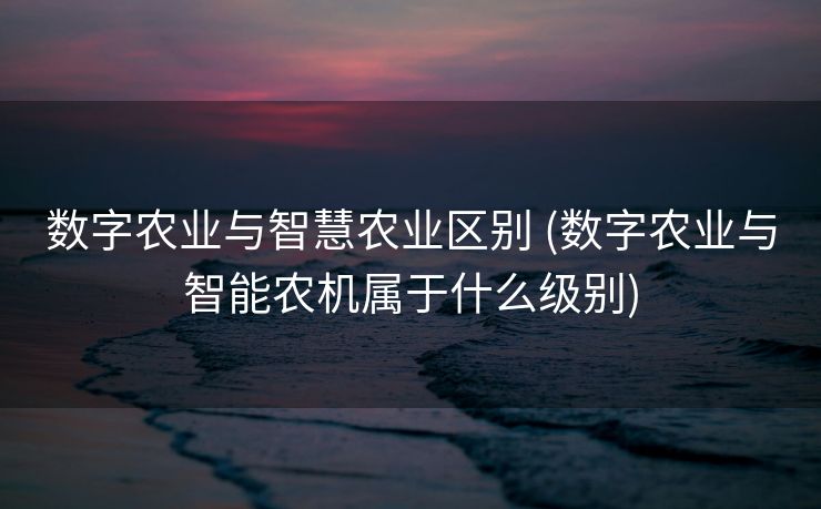 数字农业与智慧农业区别 (数字农业与智能农机属于什么级别)