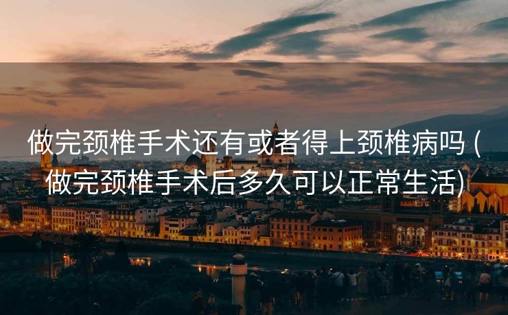 做完颈椎手术还有或者得上颈椎病吗 (做完颈椎手术后多久可以正常生活)
