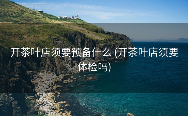 开茶叶店须要预备什么 (开茶叶店须要体检吗)