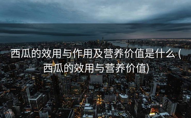西瓜的效用与作用及营养价值是什么 (西瓜的效用与营养价值)
