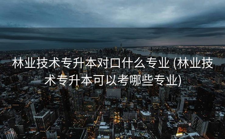 林业技术专升本对口什么专业 (林业技术专升本可以考哪些专业)