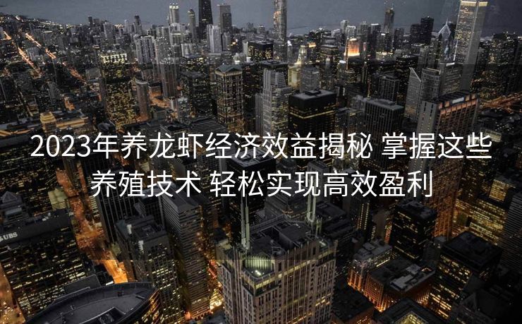 2023年养龙虾经济效益揭秘 掌握这些养殖技术 轻松实现高效盈利