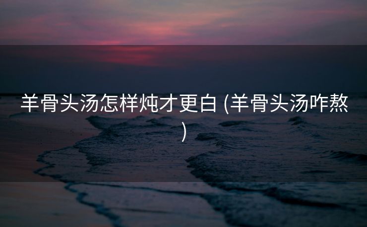 羊骨头汤怎样炖才更白 (羊骨头汤咋熬)