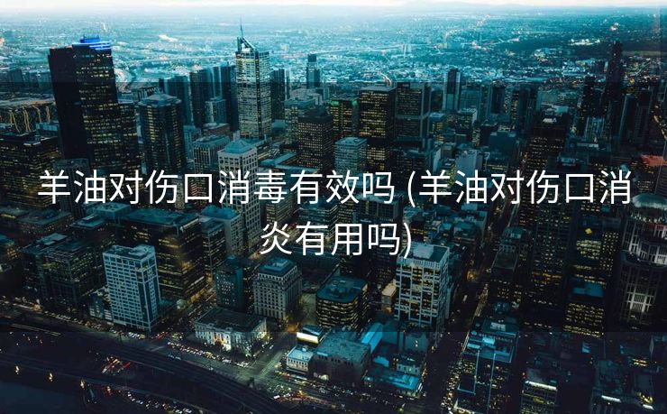 羊油对伤口消毒有效吗 (羊油对伤口消炎有用吗)