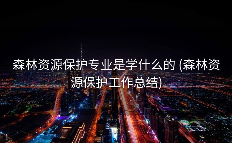 森林资源保护专业是学什么的 (森林资源保护工作总结)
