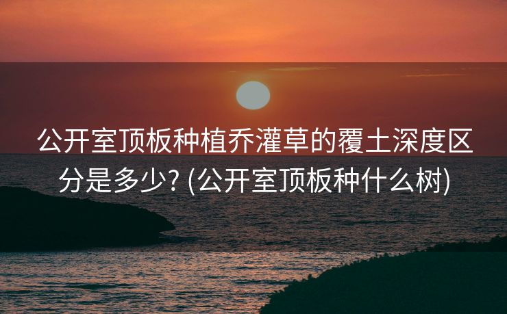 公开室顶板种植乔灌草的覆土深度区分是多少? (公开室顶板种什么树)