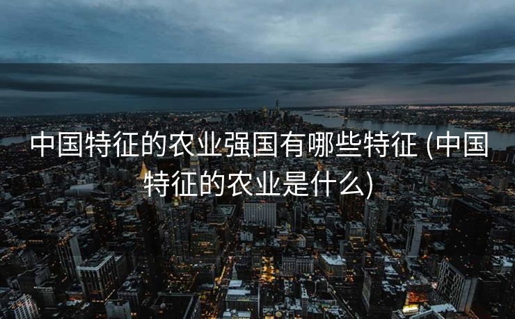 中国特征的农业强国有哪些特征 (中国特征的农业是什么)