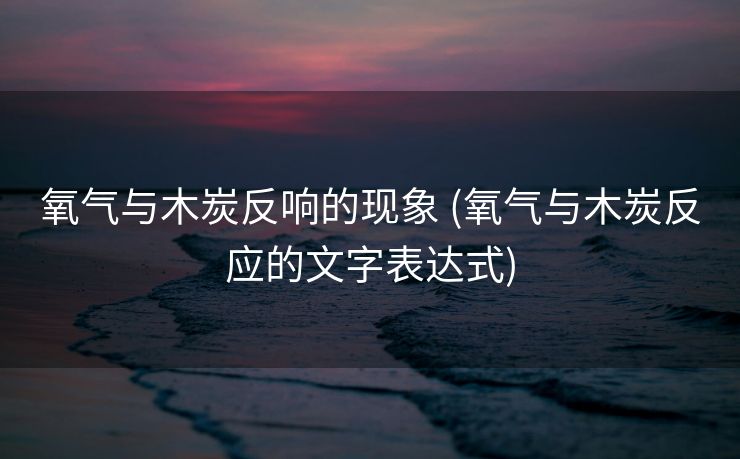 氧气与木炭反响的现象 (氧气与木炭反应的文字表达式)