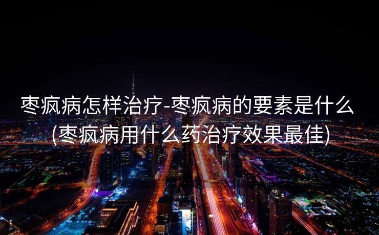 枣疯病怎样治疗-枣疯病的要素是什么 (枣疯病用什么药治疗效果最佳)