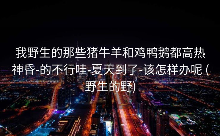 我野生的那些猪牛羊和鸡鸭鹅都高热神昏-的不行哇-夏天到了-该怎样办呢 (野生的野)