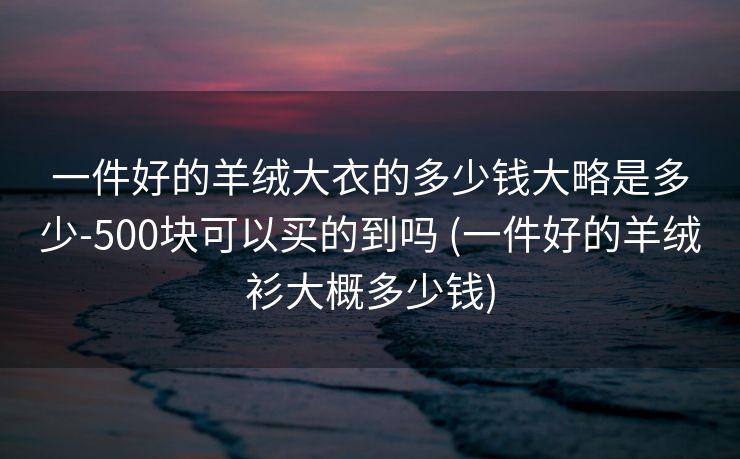 一件好的羊绒大衣的多少钱大略是多少-500块可以买的到吗 (一件好的羊绒衫大概多少钱)