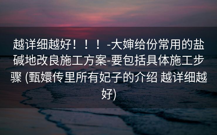 越详细越好！！！-大婶给份常用的盐碱地改良施工方案-要包括具体施工步骤 (甄嬛传里所有妃子的介绍 越详细越好)