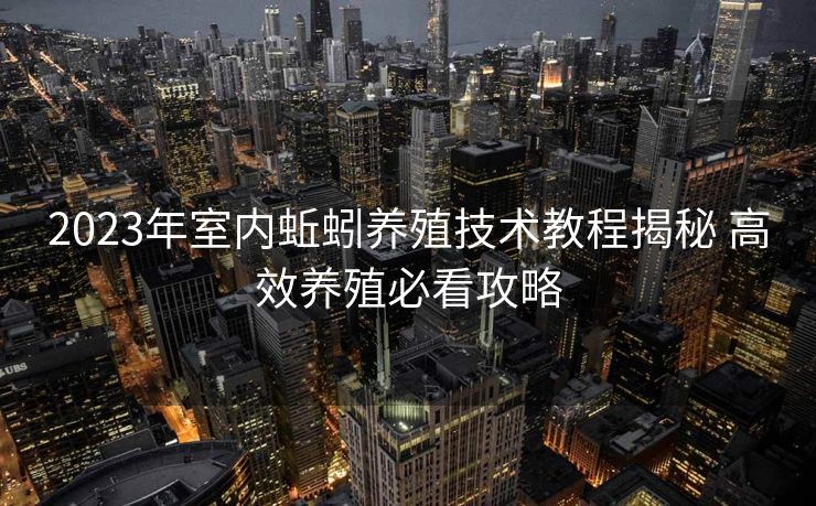 2023年室内蚯蚓养殖技术教程揭秘 高效养殖必看攻略