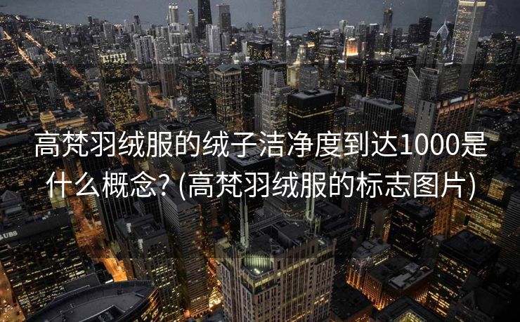 高梵羽绒服的绒子洁净度到达1000是什么概念? (高梵羽绒服的标志图片)