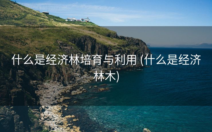 什么是经济林培育与利用 (什么是经济林木)