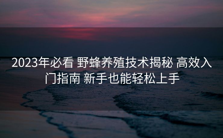 2023年必看 野蜂养殖技术揭秘 高效入门指南 新手也能轻松上手