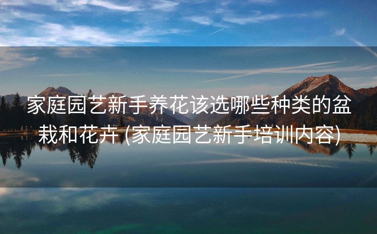 家庭园艺新手养花该选哪些种类的盆栽和花卉 (家庭园艺新手培训内容)