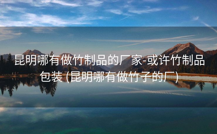 昆明哪有做竹制品的厂家-或许竹制品包装 (昆明哪有做竹子的厂)
