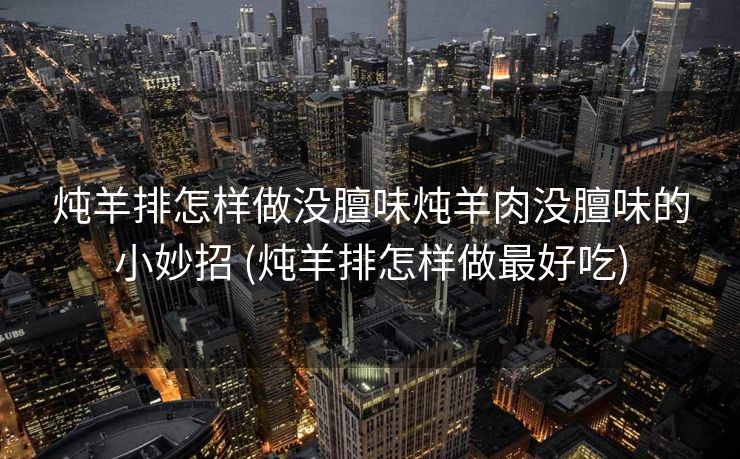 炖羊排怎样做没膻味炖羊肉没膻味的小妙招 (炖羊排怎样做最好吃)
