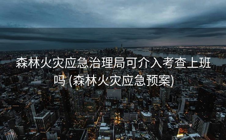 森林火灾应急治理局可介入考查上班吗 (森林火灾应急预案)