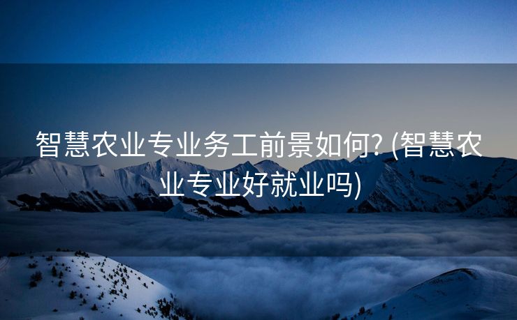 智慧农业专业务工前景如何? (智慧农业专业好就业吗)