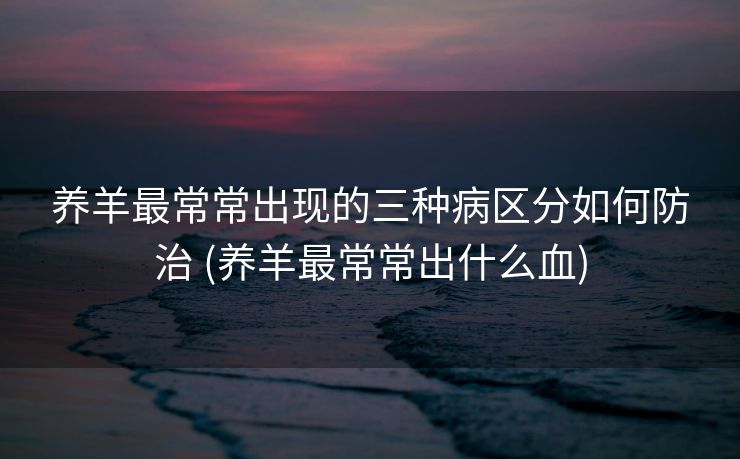 养羊最常常出现的三种病区分如何防治 (养羊最常常出什么血)