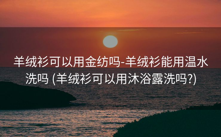 羊绒衫可以用金纺吗-羊绒衫能用温水洗吗 (羊绒衫可以用沐浴露洗吗?)