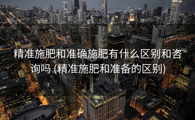精准施肥和准确施肥有什么区别和咨询吗 (精准施肥和准备的区别)