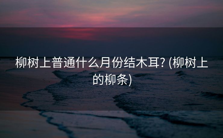 柳树上普通什么月份结木耳? (柳树上的柳条)