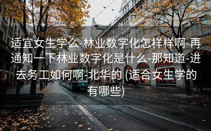 适宜女生学么-林业数字化怎样样啊-再通知一下林业数字化是什么-那知道-进去务工如何啊-北华的 (适合女生学的有哪些)