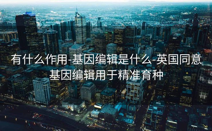 有什么作用-基因编辑是什么-英国同意基因编辑用于精准育种