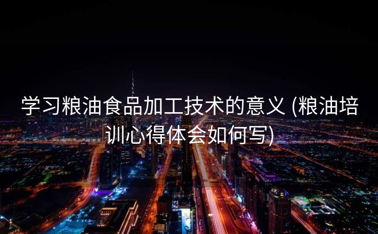 学习粮油食品加工技术的意义 (粮油培训心得体会如何写)