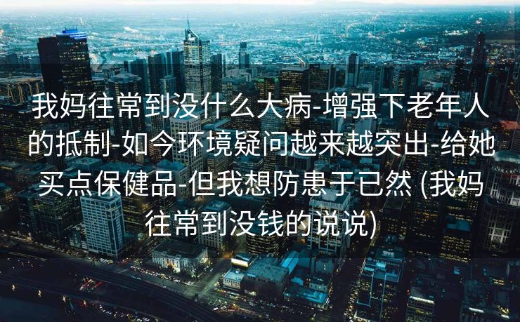 我妈往常到没什么大病-增强下老年人的抵制-如今环境疑问越来越突出-给她买点保健品-但我想防患于已然 (我妈往常到没钱的说说)