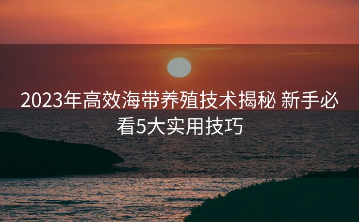 2023年高效海带养殖技术揭秘 新手必看5大实用技巧
