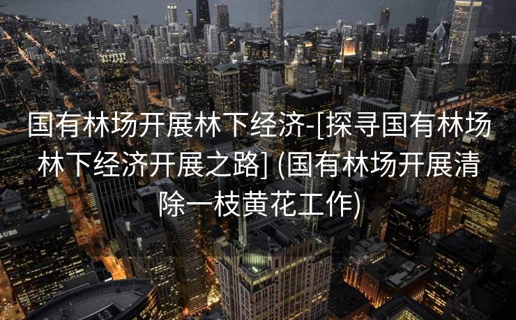 国有林场开展林下经济-[探寻国有林场林下经济开展之路] (国有林场开展清除一枝黄花工作)