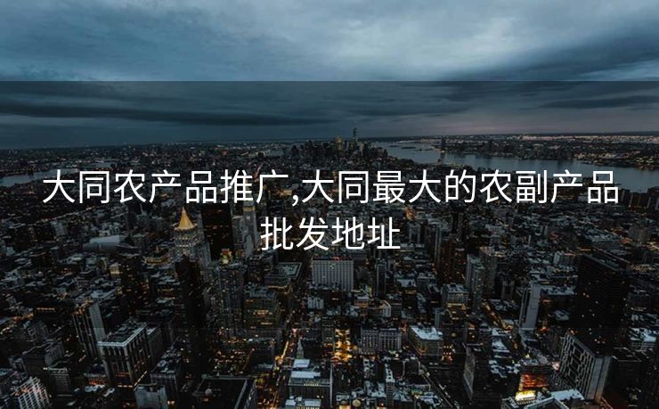 大同农产品推广,大同最大的农副产品批发地址