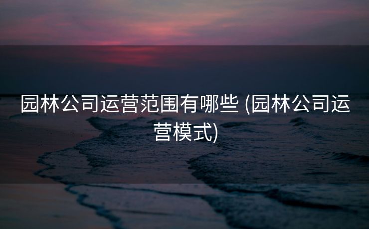园林公司运营范围有哪些 (园林公司运营模式)