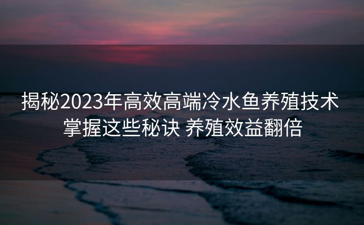 揭秘2023年高效高端冷水鱼养殖技术 掌握这些秘诀 养殖效益翻倍
