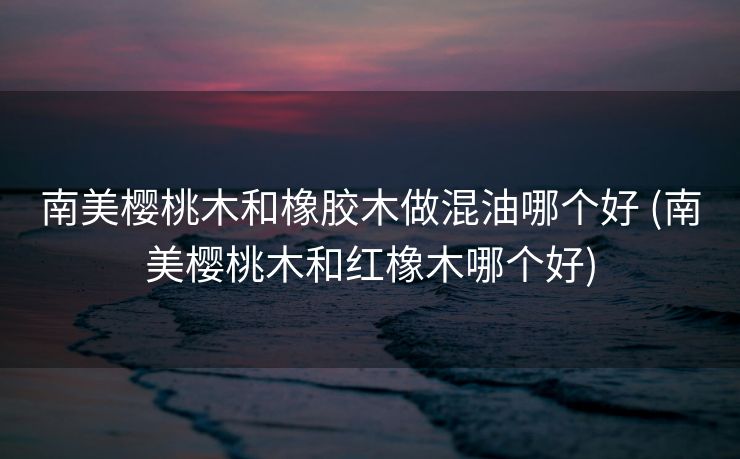 南美樱桃木和橡胶木做混油哪个好 (南美樱桃木和红橡木哪个好)