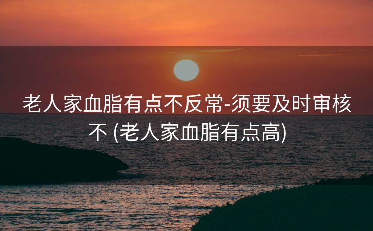 老人家血脂有点不反常-须要及时审核不 (老人家血脂有点高)