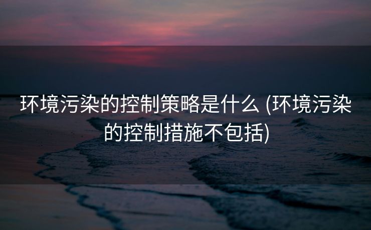 环境污染的控制策略是什么 (环境污染的控制措施不包括)
