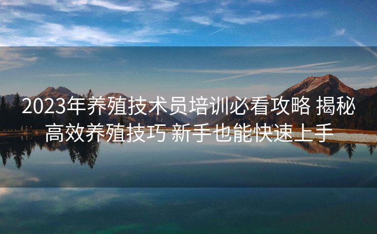2023年养殖技术员培训必看攻略 揭秘高效养殖技巧 新手也能快速上手