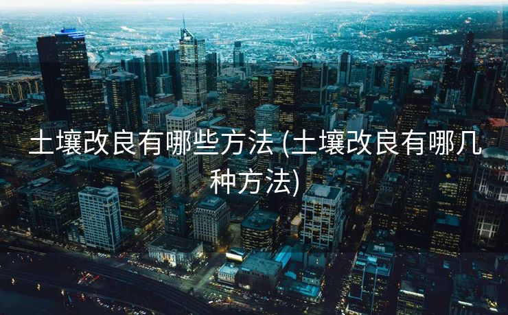 土壤改良有哪些方法 (土壤改良有哪几种方法)