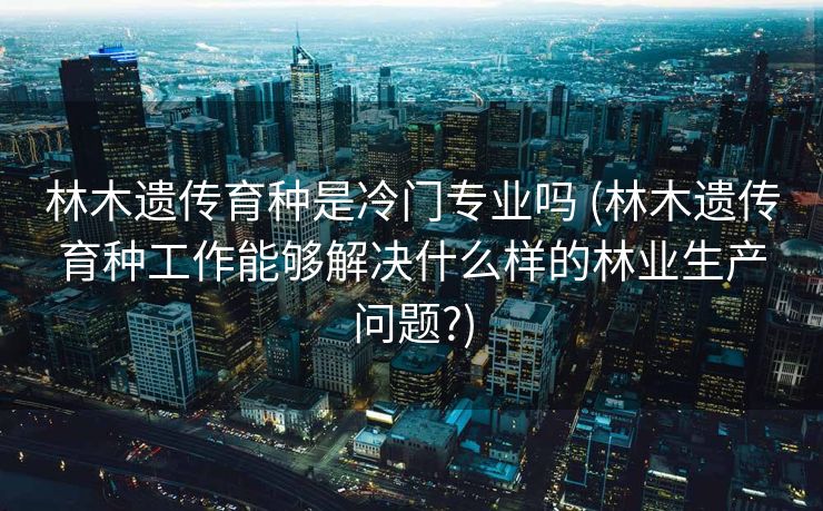 林木遗传育种是冷门专业吗 (林木遗传育种工作能够解决什么样的林业生产问题?)