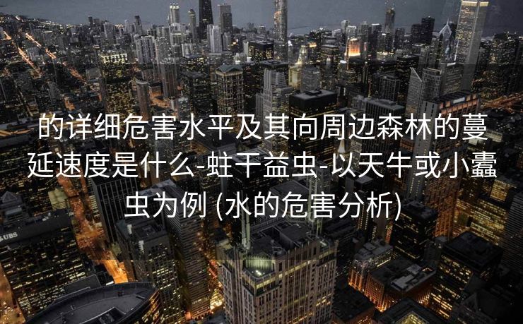 的详细危害水平及其向周边森林的蔓延速度是什么-蛀干益虫-以天牛或小蠹虫为例 (水的危害分析)