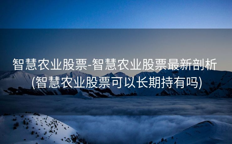 智慧农业股票-智慧农业股票最新剖析 (智慧农业股票可以长期持有吗)