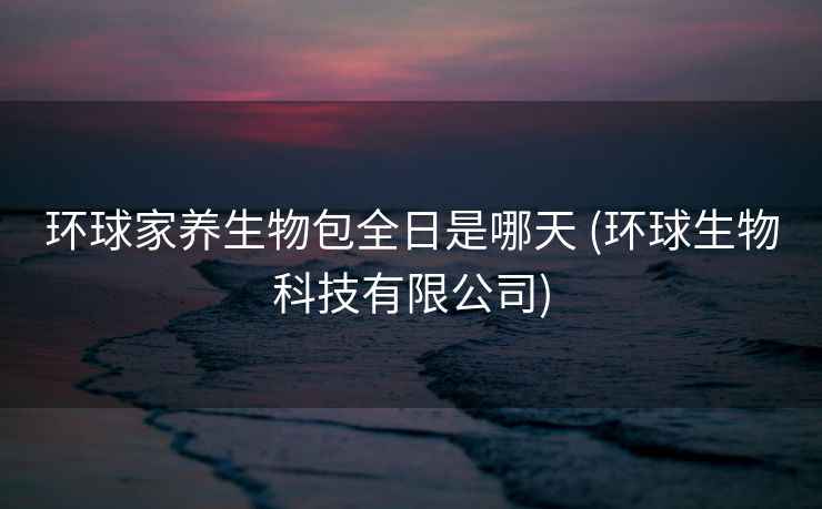 环球家养生物包全日是哪天 (环球生物科技有限公司)