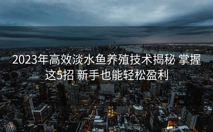 2023年高效淡水鱼养殖技术揭秘 掌握这5招 新手也能轻松盈利