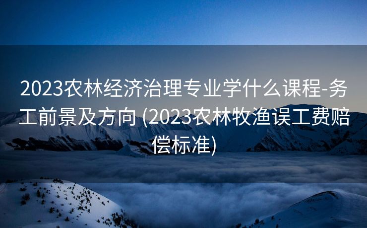 2023农林经济治理专业学什么课程-务工前景及方向 (2023农林牧渔误工费赔偿标准)