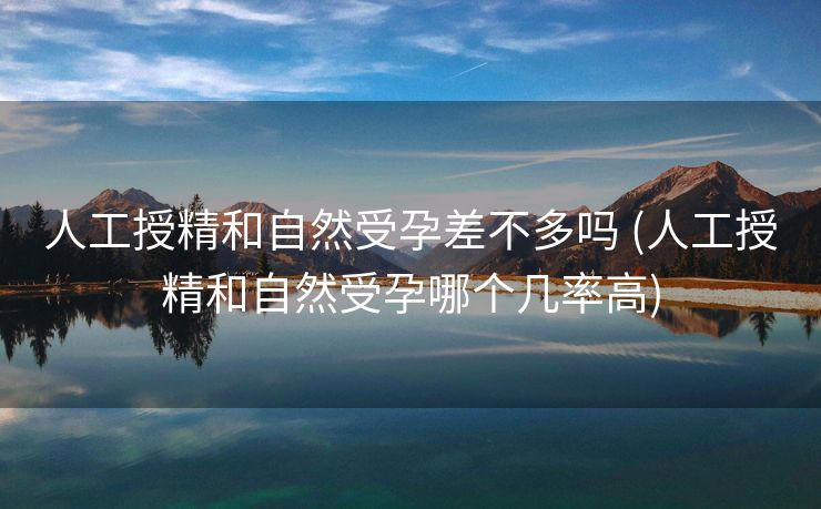 人工授精和自然受孕差不多吗 (人工授精和自然受孕哪个几率高)